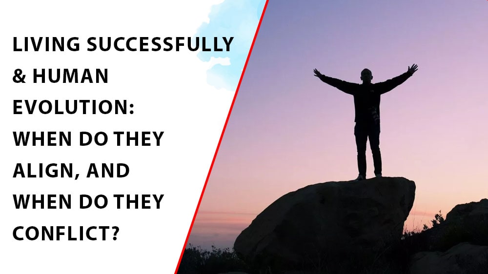 LIVING SUCCESSFULLY & HUMAN EVOLUTION: WHEN DO THEY ALIGN, AND WHEN DO THEY CONFLICT?