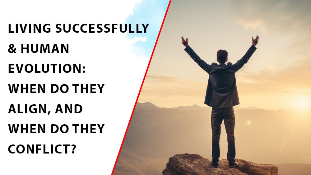 LIVING SUCCESSFULLY & HUMAN EVOLUTION: WHEN DO THEY ALIGN, AND WHEN DO THEY CONFLICT?